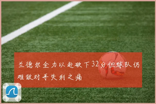 兰德尔全力以赴砍下32分但球队仍难敌对手失利之痛
