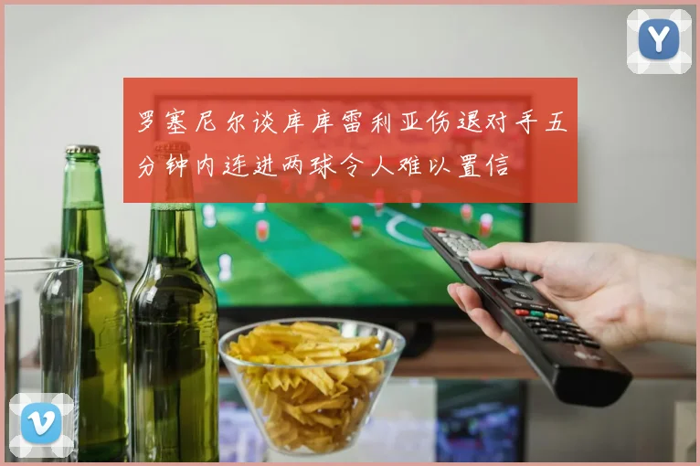 罗塞尼尔谈库库雷利亚伤退对手五分钟内连进两球令人难以置信