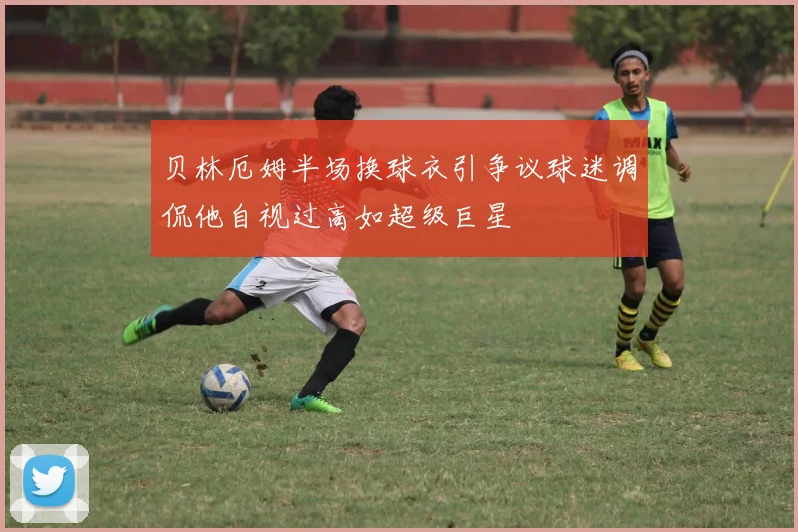 贝林厄姆半场换球衣引争议球迷调侃他自视过高如超级巨星