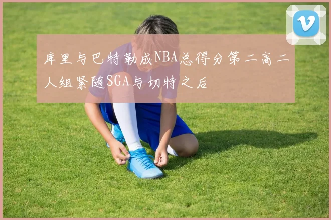 库里与巴特勒成NBA总得分第二高二人组紧随SGA与切特之后