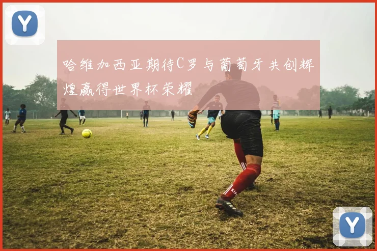 哈维加西亚期待C罗与葡萄牙共创辉煌赢得世界杯荣耀