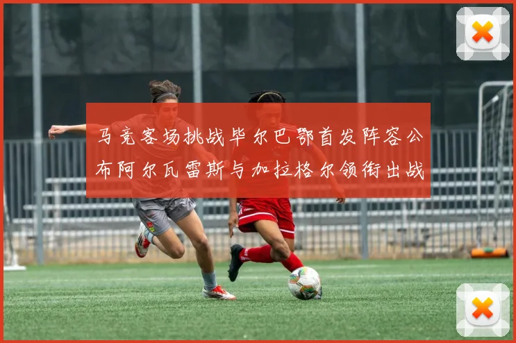 马竞客场挑战毕尔巴鄂首发阵容公布阿尔瓦雷斯与加拉格尔领衔出战