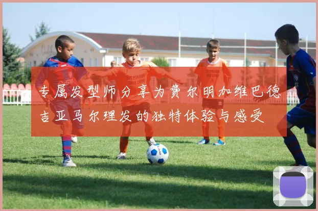 专属发型师分享为费尔明加维巴德吉亚马尔理发的独特体验与感受