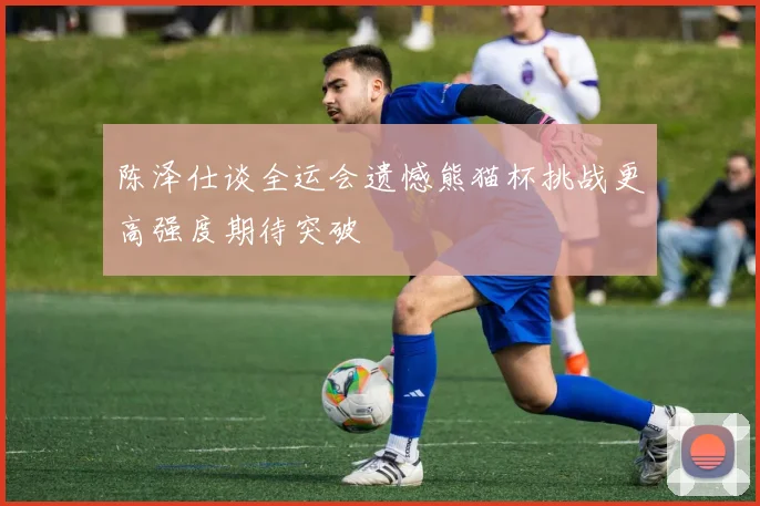 陈泽仕谈全运会遗憾熊猫杯挑战更高强度期待突破