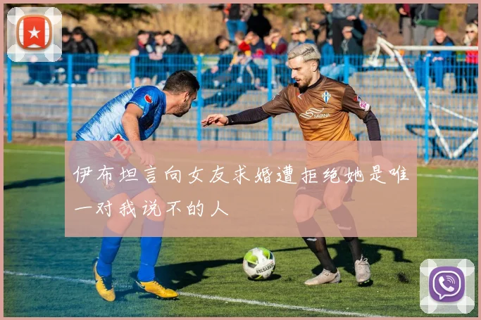 伊布坦言向女友求婚遭拒绝她是唯一对我说不的人
