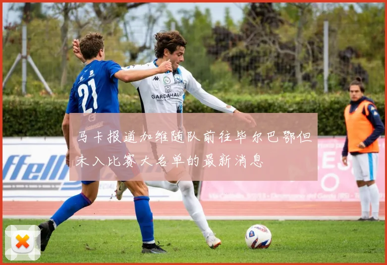 马卡报道加维随队前往毕尔巴鄂但未入比赛大名单的最新消息