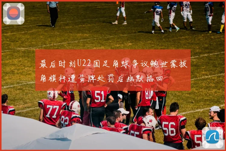 最后时刻U22国足角球争议鲍世蒙拔角旗杆遭黄牌处罚后幽默插回