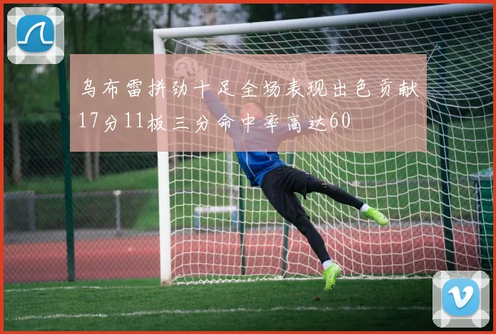 乌布雷拼劲十足全场表现出色贡献17分11板三分命中率高达60