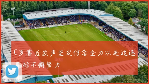 C罗赛后发声坚定信念全力以赴追逐目标不懈努力