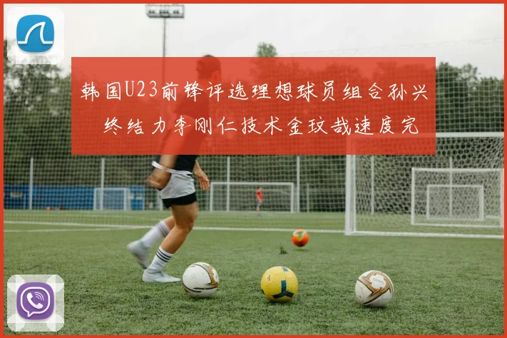 韩国U23前锋评选理想球员组合孙兴慜终结力李刚仁技术金玟哉速度完美融合