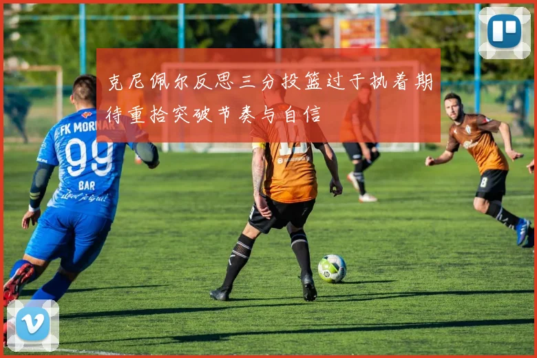 克尼佩尔反思三分投篮过于执着期待重拾突破节奏与自信