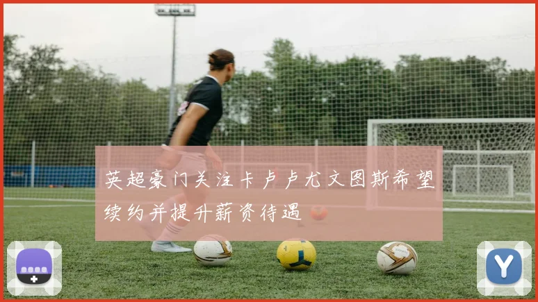 英超豪门关注卡卢卢尤文图斯希望续约并提升薪资待遇