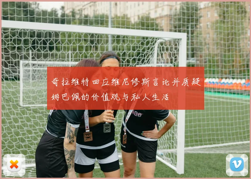 奇拉维特回应维尼修斯言论并质疑姆巴佩的价值观与私人生活