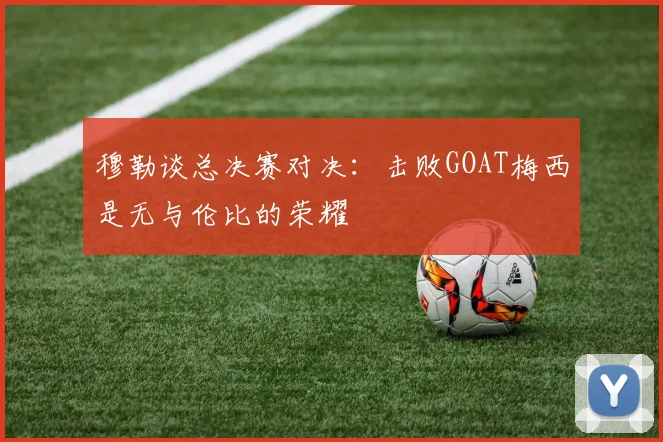 穆勒谈总决赛对决：击败GOAT梅西是无与伦比的荣耀
