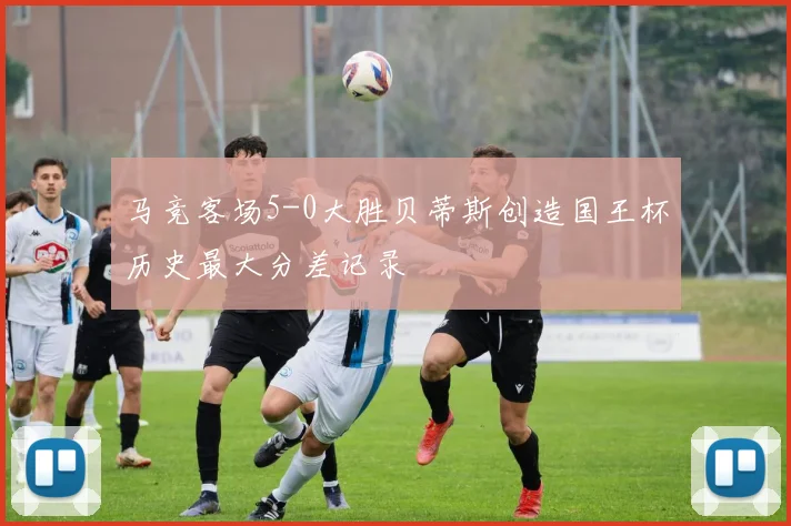 马竞客场5-0大胜贝蒂斯创造国王杯历史最大分差记录