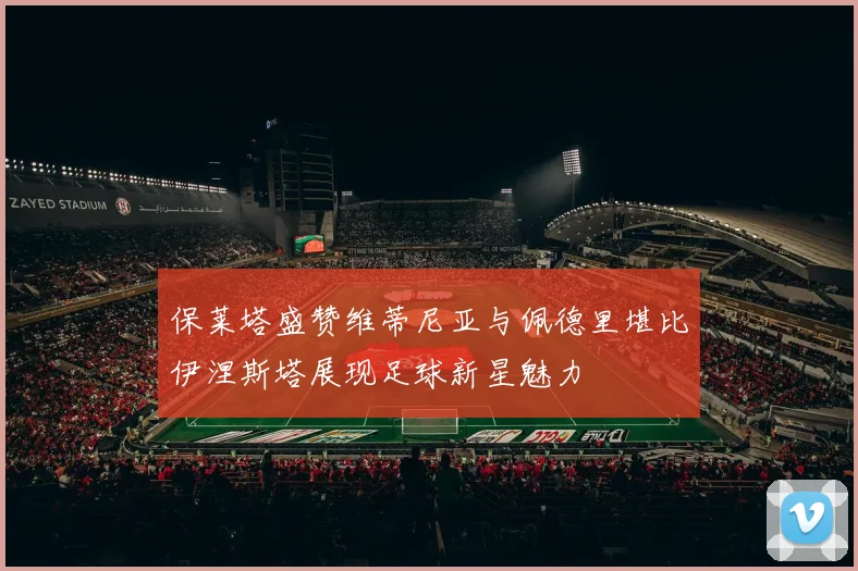 保莱塔盛赞维蒂尼亚与佩德里堪比伊涅斯塔展现足球新星魅力