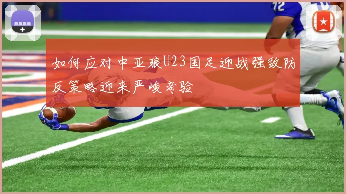如何应对中亚狼U23国足迎战强敌防反策略迎来严峻考验